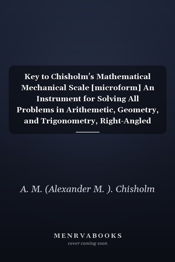 Key to Chisholm's Mathematical Mechanical Scale [microform] An Instrument for Solving All Problems in Arithemetic, Geometry, and Trigonometry, Right-Angled and Oblique, Plane and Spherical: Without the Aid of Tables, Except Those of Latitude And...