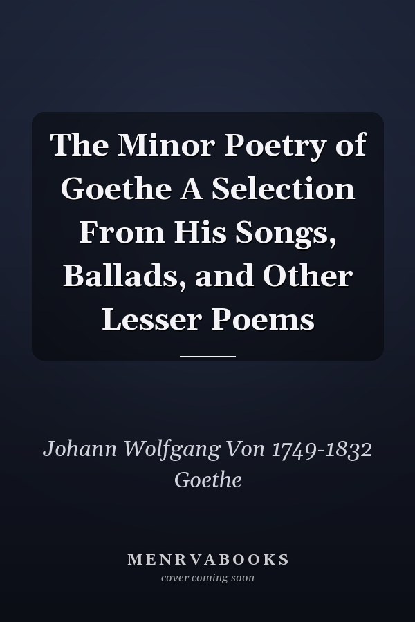 The Minor Poetry of Goethe A Selection From His Songs, Ballads, and Other Lesser Poems