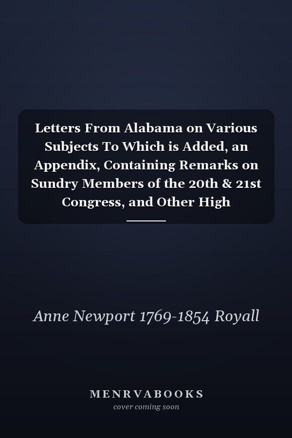 Letters From Alabama on Various Subjects To Which is Added, an Appendix, Containing Remarks on Sundry Members of the 20th & 21st Congress, and Other High Characters, &c. &c. at the Seat of Government. In One Volume