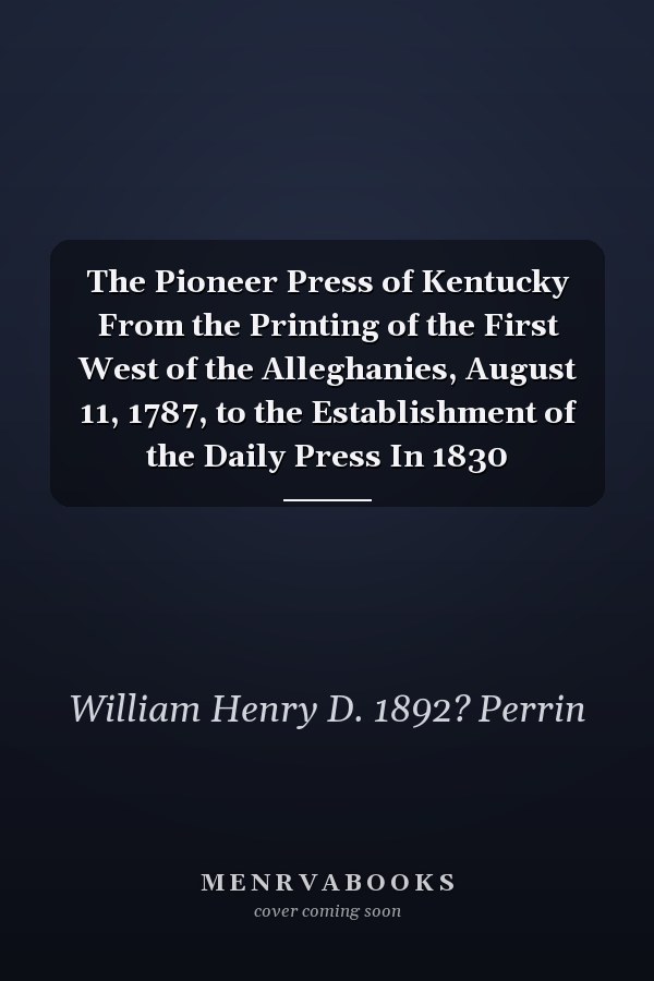 The Pioneer Press of Kentucky From the Printing of the First West of the Alleghanies, August 11, 1787, to the Establishment of the Daily Press In 1830