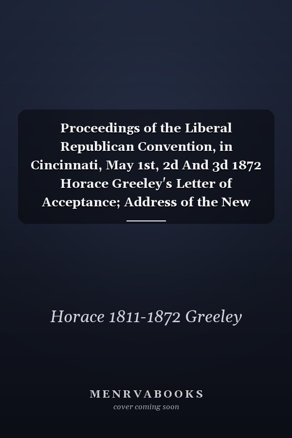 Proceedings of the Liberal Republican Convention, in Cincinnati, May 1st, 2d And 3d 1872 Horace Greeley's Letter of Acceptance; Address of the New York State Committee to Their Fellow-Citizens