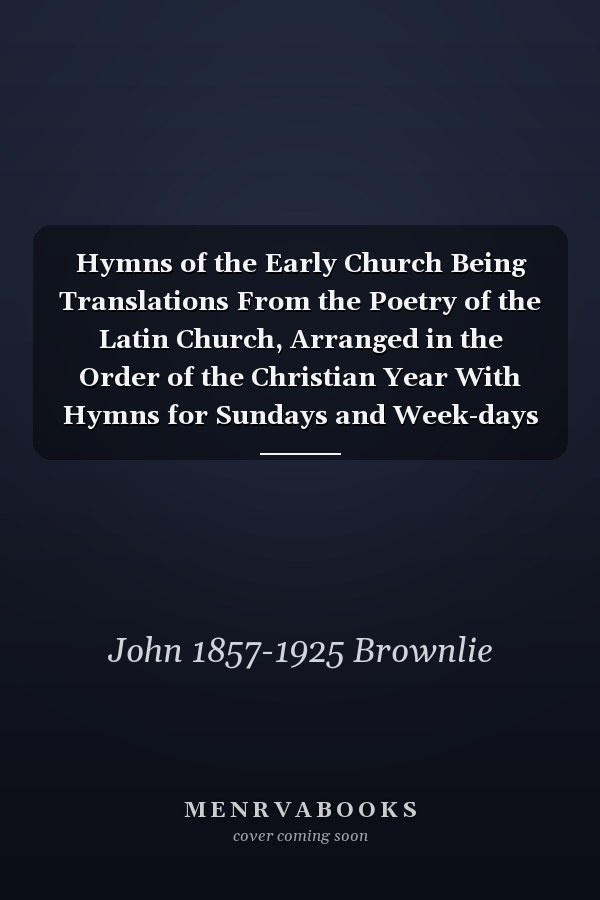 Hymns of the Early Church Being Translations From the Poetry of the Latin Church, Arranged in the Order of the Christian Year With Hymns for Sundays and Week-days