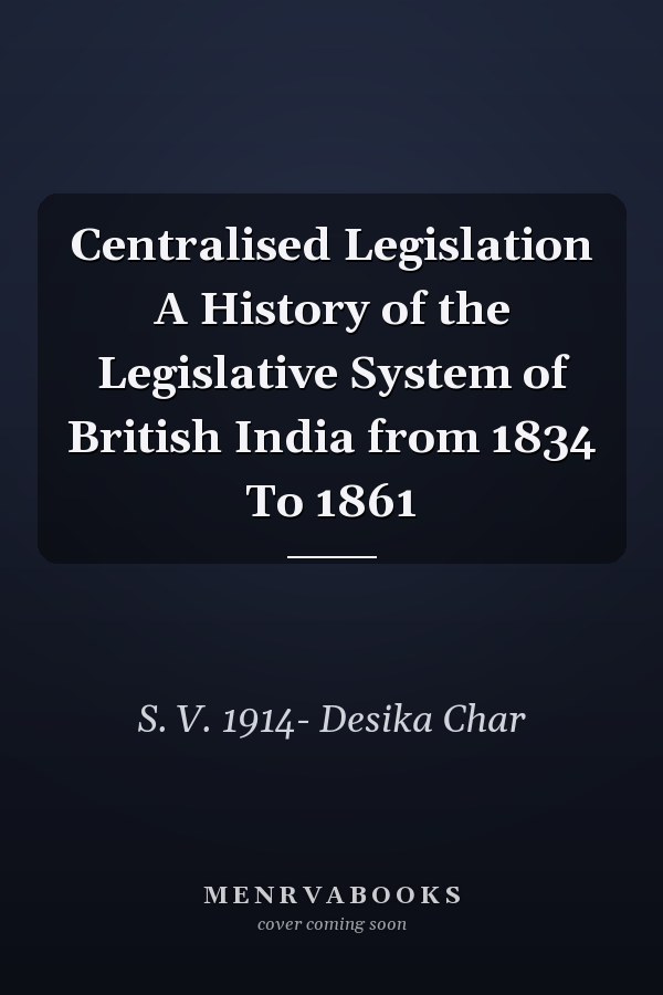 Centralised Legislation A History of the Legislative System of British India from 1834 To 1861