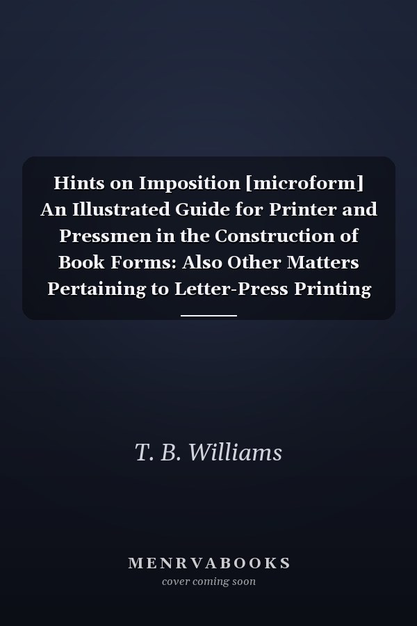 Hints on Imposition [microform] An Illustrated Guide for Printer and Pressmen in the Construction of Book Forms: Also Other Matters Pertaining to Letter-Press Printing