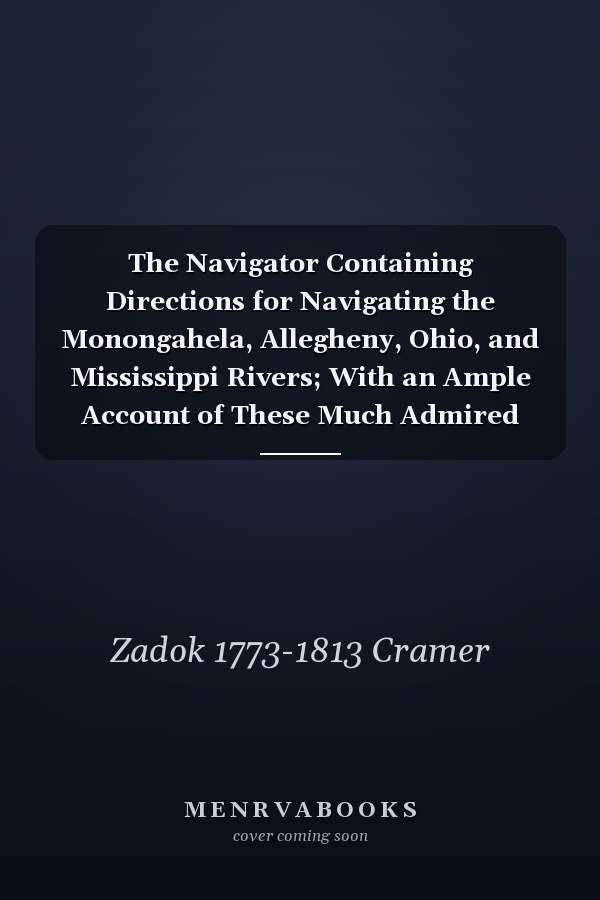 The Navigator Containing Directions for Navigating the Monongahela, Allegheny, Ohio, and Mississippi Rivers; With an Ample Account of These Much Admired Waters, From the Head of the Former to the Mouth of the Latter; and a Concise Description Of...