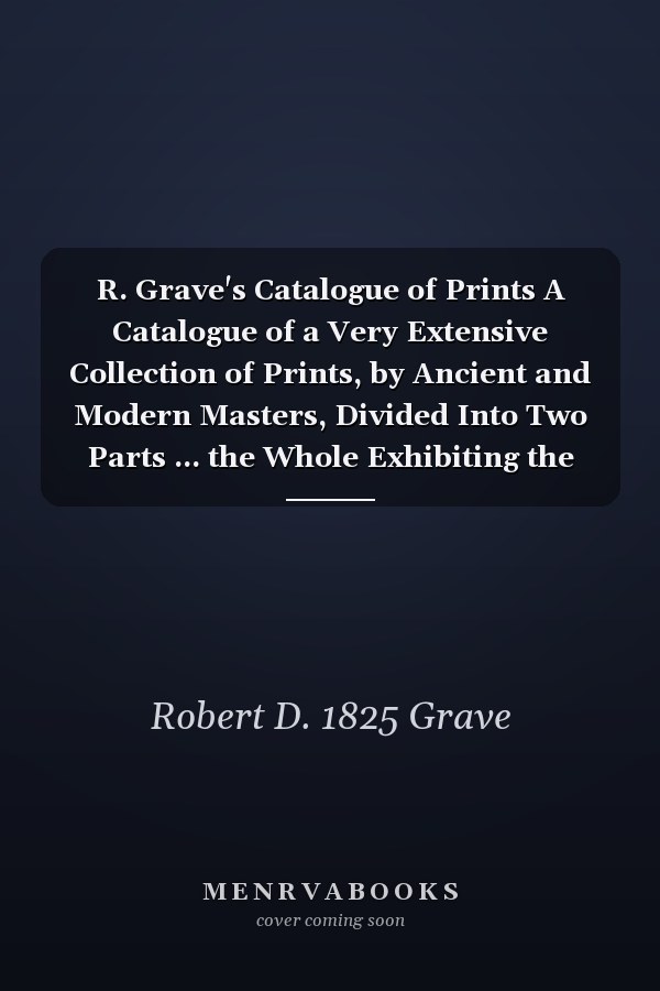 R. Grave's Catalogue of Prints A Catalogue of a Very Extensive Collection of Prints, by Ancient and Modern Masters, Divided Into Two Parts ... the Whole Exhibiting the Largest Assemblage of Valuable Prints Hitherto Offered to the Public ... Now...
