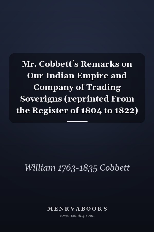 Mr. Cobbett's Remarks on Our Indian Empire and Company of Trading Soverigns (reprinted From the Register of 1804 to 1822)