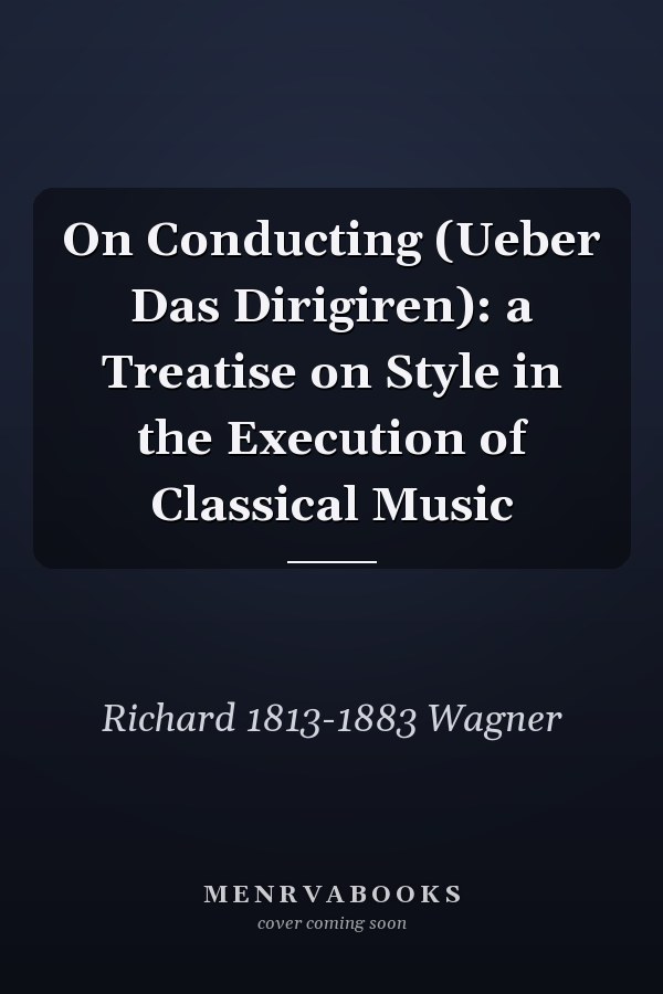 On Conducting (Ueber Das Dirigiren): a Treatise on Style in the Execution of Classical Music