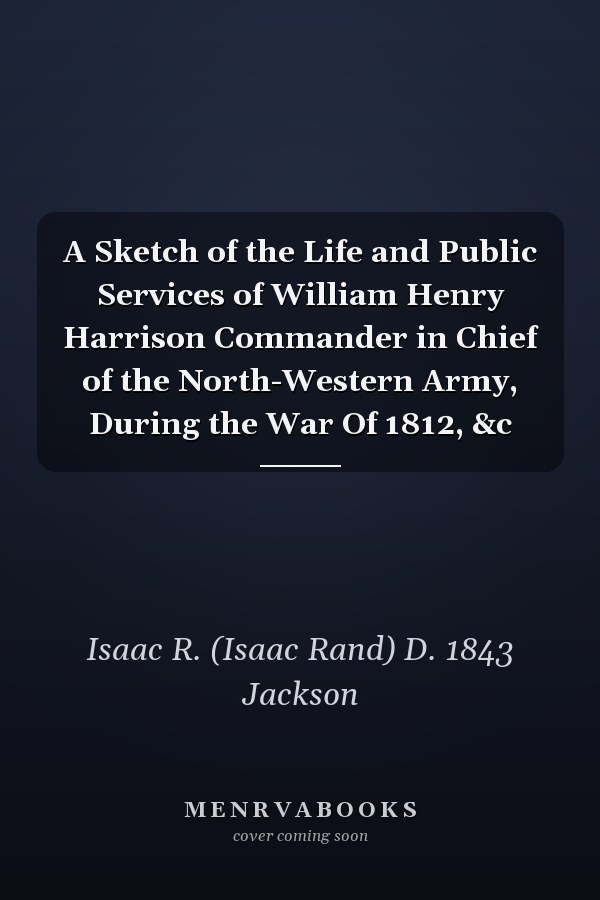 A Sketch of the Life and Public Services of William Henry Harrison Commander in Chief of the North-Western Army, During the War Of 1812, &c