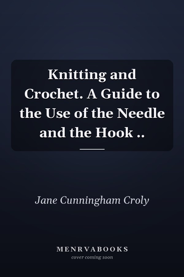 Knitting and Crochet. A Guide to the Use of the Needle and the Hook ..