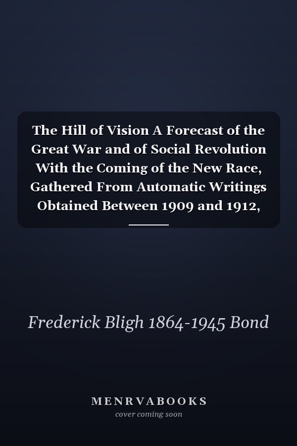 The Hill of Vision A Forecast of the Great War and of Social Revolution With the Coming of the New Race, Gathered From Automatic Writings Obtained Between 1909 and 1912, and Also, in 1918, Through the Hand of John Alleyne, Under the Supervision Of...
