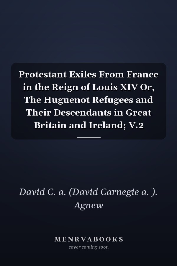 Protestant Exiles From France in the Reign of Louis XIV Or, The Huguenot Refugees and Their Descendants in Great Britain and Ireland; V.2