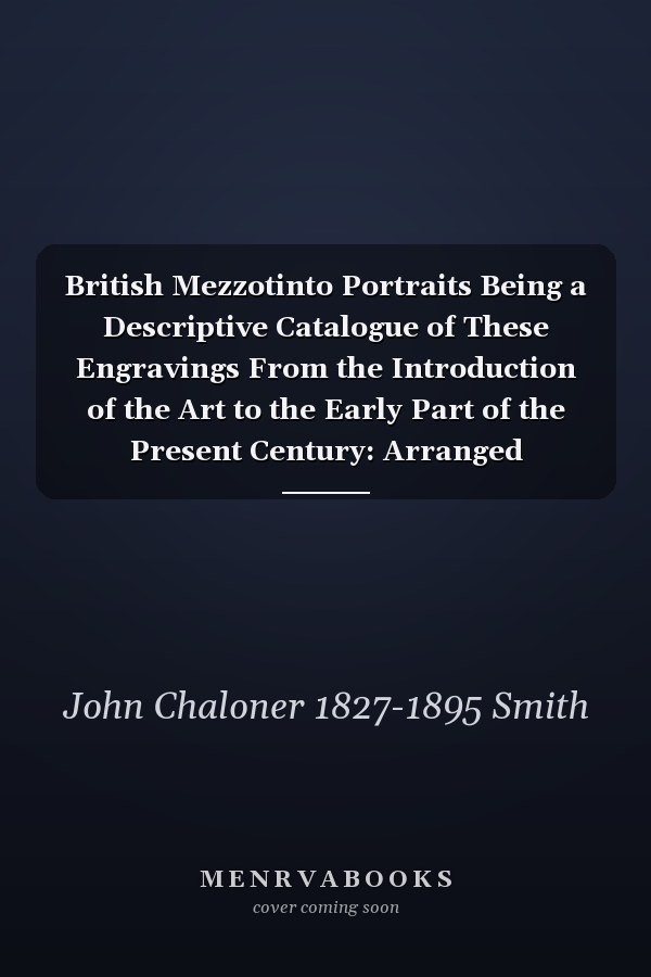 British Mezzotinto Portraits Being a Descriptive Catalogue of These Engravings From the Introduction of the Art to the Early Part of the Present Century: Arranged According to the Engravers, the Inscriptions Given at Full Length, and the Variations...; V.4, Pt.2