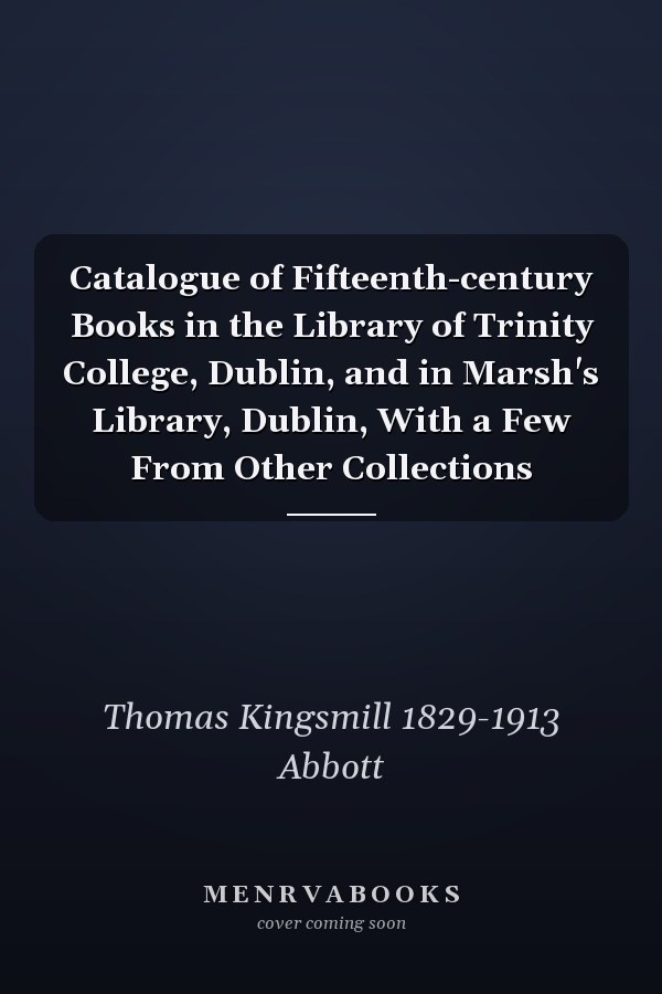 Catalogue of Fifteenth-century Books in the Library of Trinity College, Dublin, and in Marsh's Library, Dublin, With a Few From Other Collections
