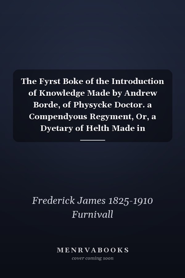The Fyrst Boke of the Introduction of Knowledge Made by Andrew Borde, of Physycke Doctor. a Compendyous Regyment, Or, a Dyetary of Helth Made in Mountpyllier