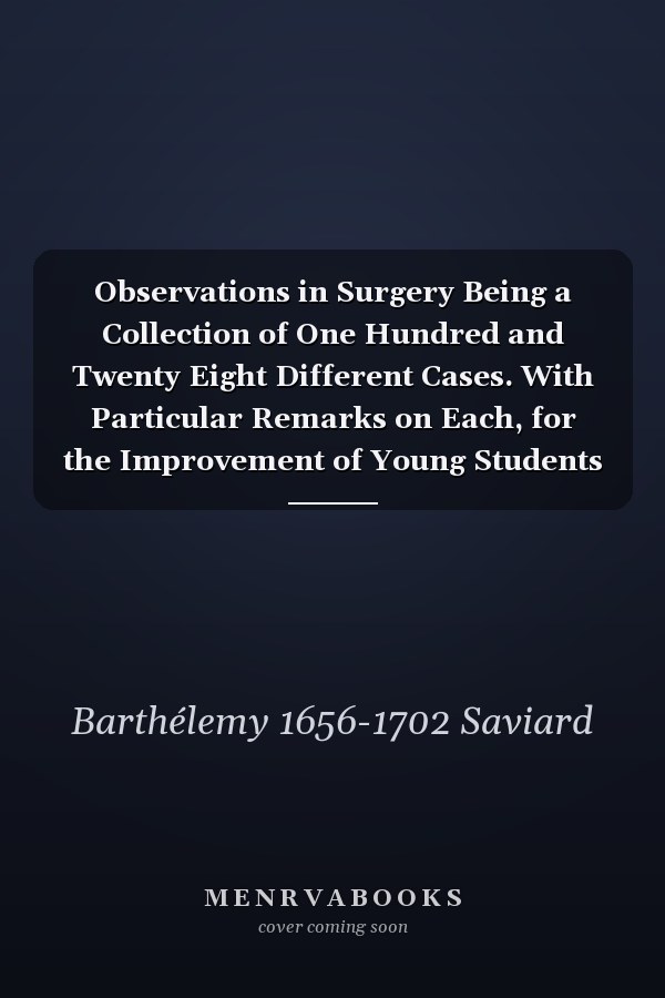 Observations in Surgery Being a Collection of One Hundred and Twenty Eight Different Cases. With Particular Remarks on Each, for the Improvement of Young Students ... to Which Are Added, the Particular Receipts of Such Remedies as Were Used by The...