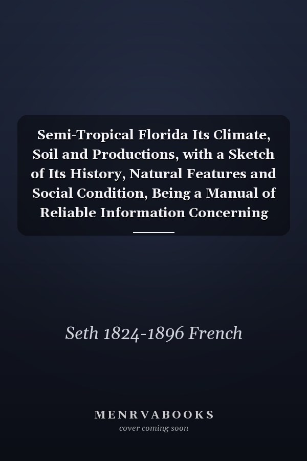 Semi-Tropical Florida Its Climate, Soil and Productions, with a Sketch of Its History, Natural Features and Social Condition, Being a Manual of Reliable Information Concerning the Resources of the State, and the Inducements Which It Offers to Persons...