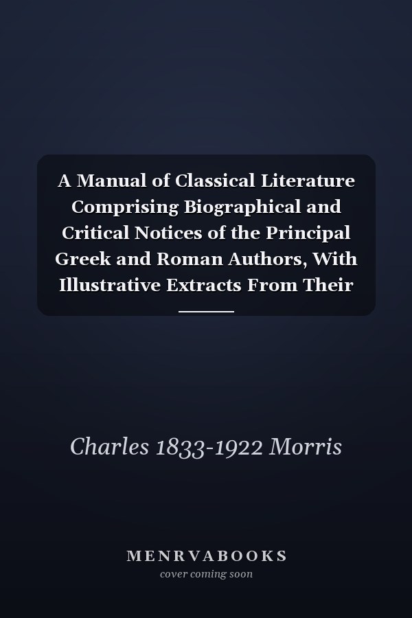 A Manual of Classical Literature Comprising Biographical and Critical Notices of the Principal Greek and Roman Authors, With Illustrative Extracts From Their Works, Also, a Brief Survey of the Rise and Progress of the Various Forms of Literature, ...