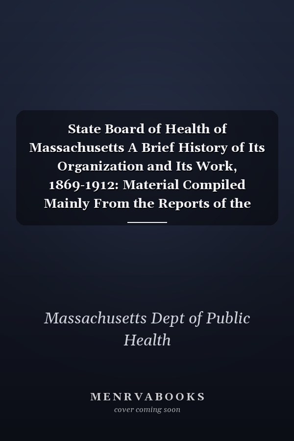 State Board of Health of Massachusetts A Brief History of Its Organization and Its Work, 1869-1912: Material Compiled Mainly From the Reports of the Board