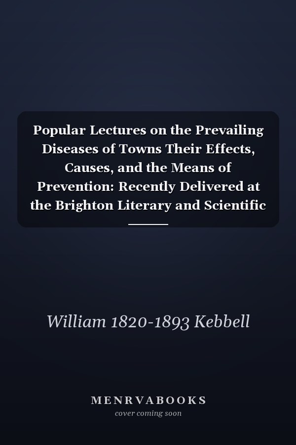 Popular Lectures on the Prevailing Diseases of Towns Their Effects, Causes, and the Means of Prevention: Recently Delivered at the Brighton Literary and Scientific Institution: Published by General Request