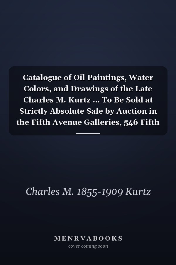 Catalogue of Oil Paintings, Water Colors, and Drawings of the Late Charles M. Kurtz ... To Be Sold at Strictly Absolute Sale by Auction in the Fifth Avenue Galleries, 546 Fifth Avenue, Thursday and Friday Evenings, February 24 and 25, 1910 at Eight...