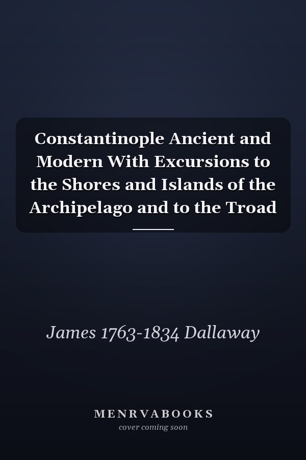 Constantinople Ancient and Modern With Excursions to the Shores and Islands of the Archipelago and to the Troad