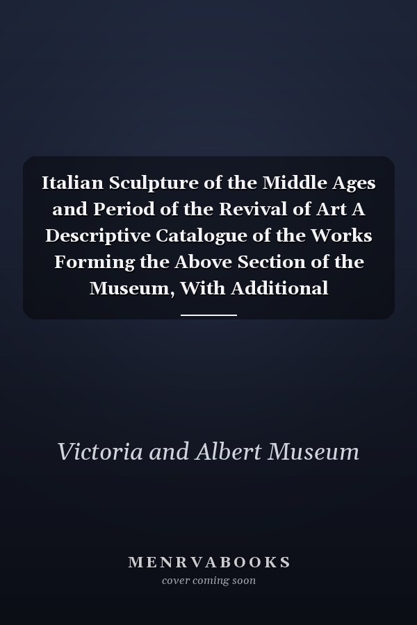 Italian Sculpture of the Middle Ages and Period of the Revival of Art A Descriptive Catalogue of the Works Forming the Above Section of the Museum, With Additional Illustrative Notices