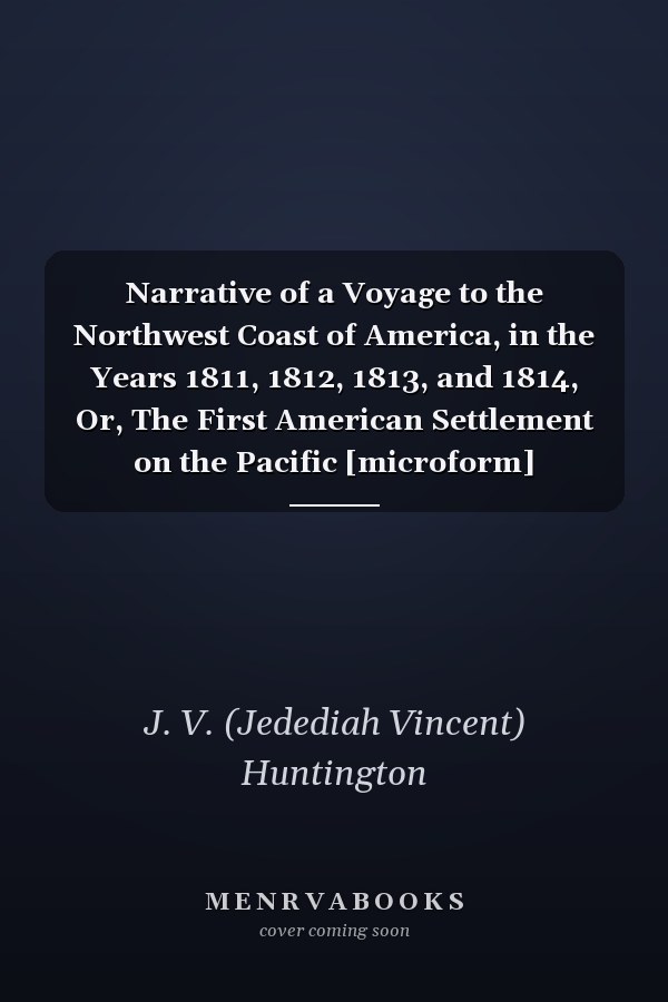Narrative of a Voyage to the Northwest Coast of America, in the Years 1811, 1812, 1813, and 1814, Or, The First American Settlement on the Pacific [microform]
