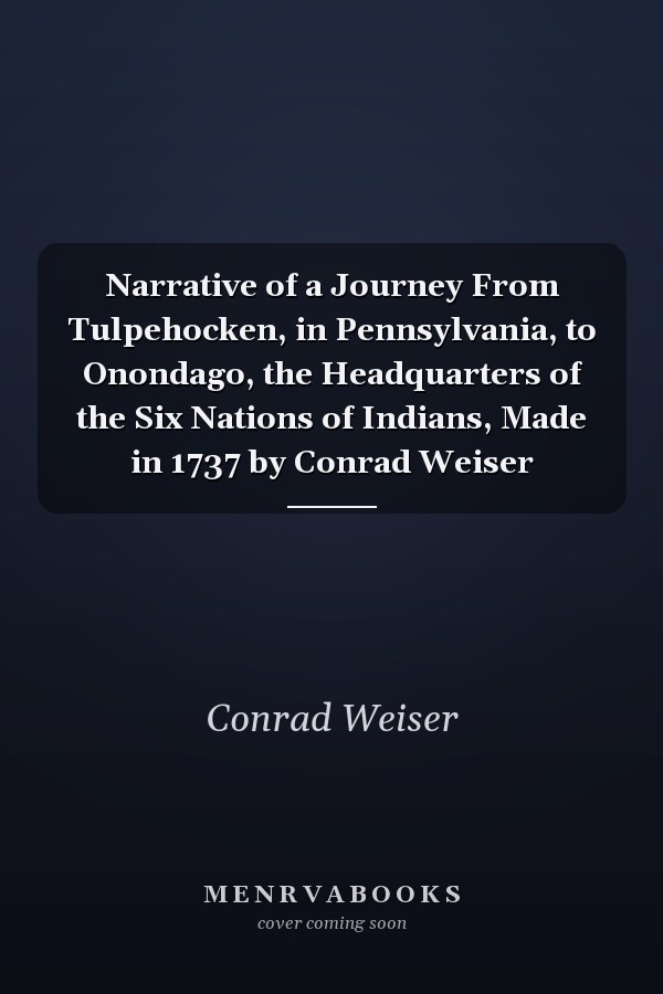 Narrative of a Journey From Tulpehocken, in Pennsylvania, to Onondago, the Headquarters of the Six Nations of Indians, Made in 1737 by Conrad Weiser