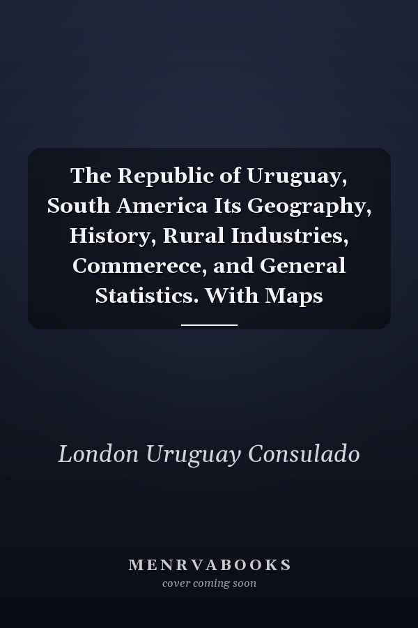 The Republic of Uruguay, South America Its Geography, History, Rural Industries, Commerece, and General Statistics. With Maps