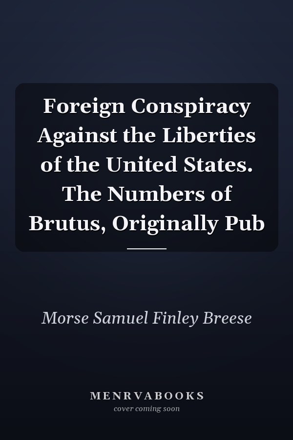 Foreign Conspiracy Against the Liberties of the United States. The Numbers of Brutus, Originally Pub