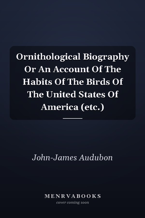 Ornithological Biography Or An Account Of The Habits Of The Birds Of The United States Of America (etc.)