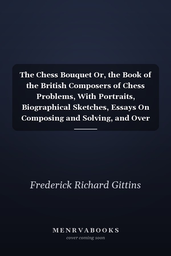 The Chess Bouquet Or, the Book of the British Composers of Chess Problems, With Portraits, Biographical Sketches, Essays On Composing and Solving, and Over Six Hundred Problems, Being Chiefly Selected Masterpieces, to Which Is Added Portraits and Sketche