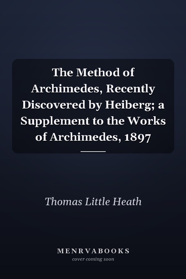 The Method of Archimedes, Recently Discovered by Heiberg; a Supplement to the Works of Archimedes, 1897