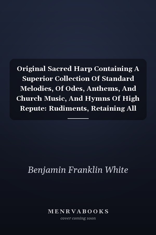 Original Sacred Harp Containing A Superior Collection Of Standard Melodies, Of Odes, Anthems, And Church Music, And Hymns Of High Repute: Rudiments, Retaining All Valuable Standard Regulations, Arr. With All Modern Up-to-date Improvements