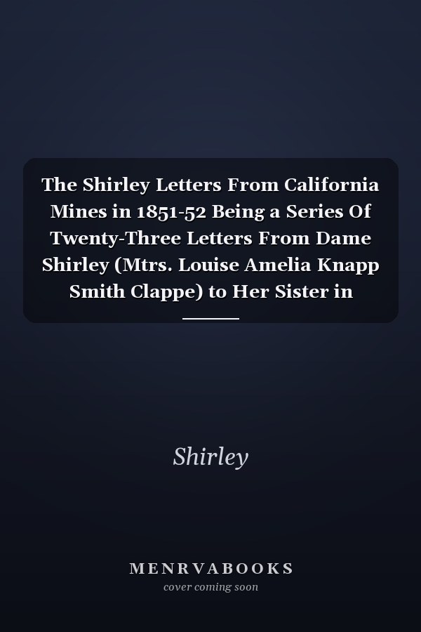 The Shirley Letters From California Mines in 1851-52 Being a Series Of Twenty-Three Letters From Dame Shirley (Mtrs. Louise Amelia Knapp Smith Clappe) to Her Sister in Massachusetts and Now Reprinted From the Pioneer Magazine Of 1854-55, With Synopses Of