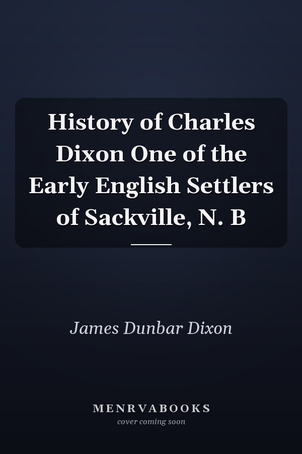History of Charles Dixon One of the Early English Settlers of Sackville, N. B