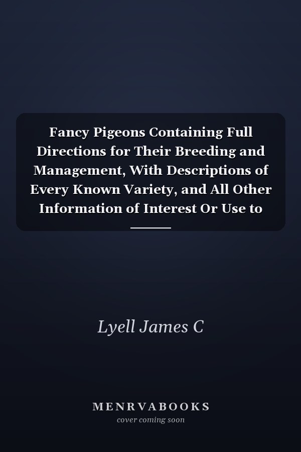 Fancy Pigeons Containing Full Directions for Their Breeding and Management, With Descriptions of Every Known Variety, and All Other Information of Interest Or Use to Pigeon Fanciers