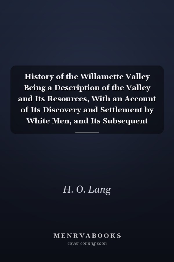 History of the Willamette Valley Being a Description of the Valley and Its Resources, With an Account of Its Discovery and Settlement by White Men, and Its Subsequent History, Together With Personal Reminiscences of Its Early Pioneers