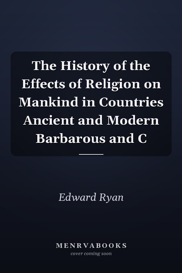 The History of the Effects of Religion on Mankind in Countries Ancient and Modern Barbarous and C