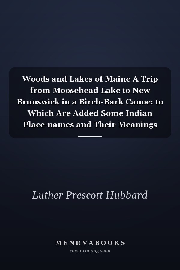 Woods and Lakes of Maine A Trip from Moosehead Lake to New Brunswick in a Birch-Bark Canoe: to Which Are Added Some Indian Place-names and Their Meanings Now First Published