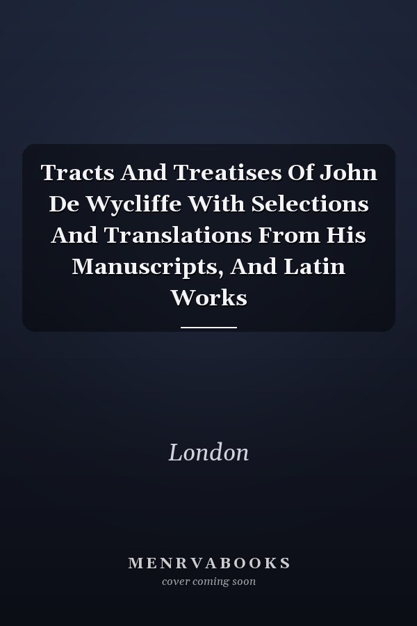 Tracts And Treatises Of John De Wycliffe With Selections And Translations From His Manuscripts, And Latin Works