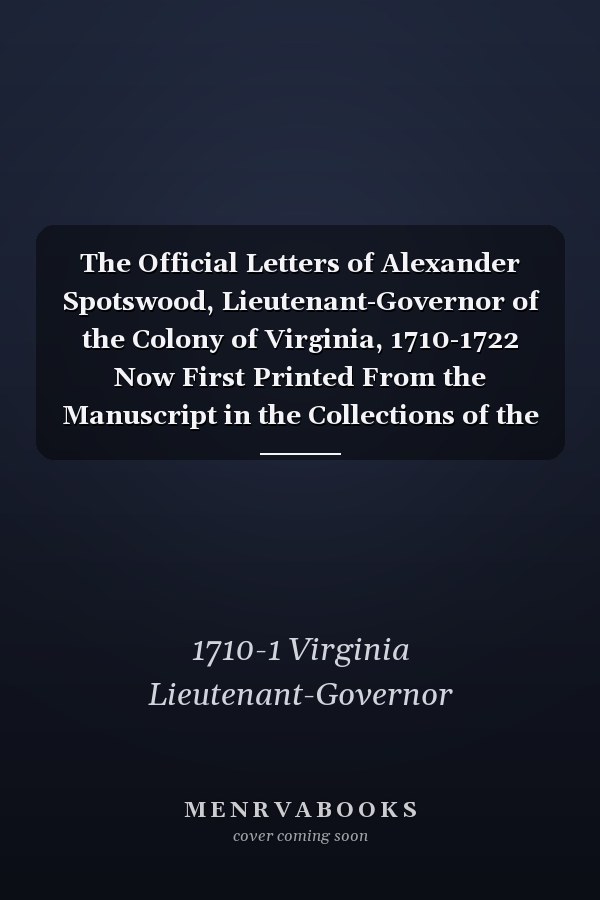 The Official Letters of Alexander Spotswood, Lieutenant-Governor of the Colony of Virginia, 1710-1722 Now First Printed From the Manuscript in the Collections of the Virginia Historical Society; Volume 1
