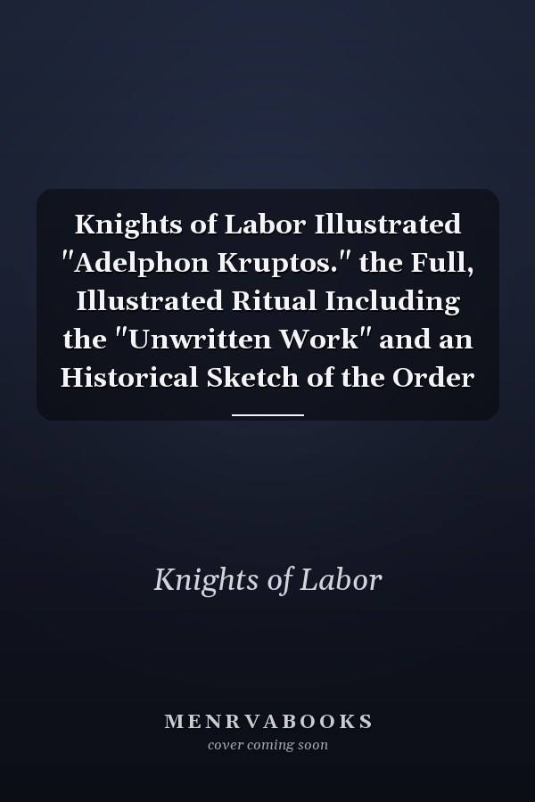 Knights of Labor Illustrated "Adelphon Kruptos." the Full, Illustrated Ritual Including the "Unwritten Work" and an Historical Sketch of the Order