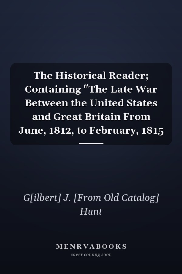 The Historical Reader; Containing "The Late War Between the United States and Great Britain From June, 1812, to February, 1815