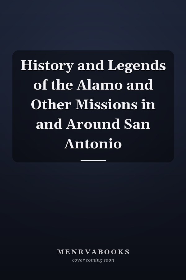 History and Legends of the Alamo and Other Missions in and Around San Antonio