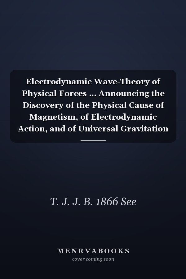 Electrodynamic Wave-Theory of Physical Forces ... Announcing the Discovery of the Physical Cause of Magnetism, of Electrodynamic Action, and of Universal Gravitation