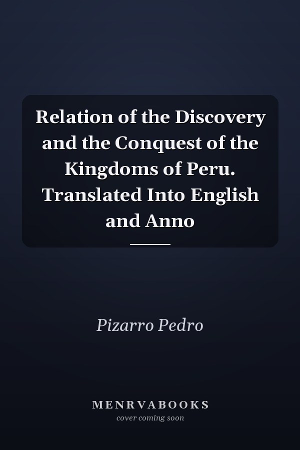 Relation of the Discovery and the Conquest of the Kingdoms of Peru. Translated Into English and Anno