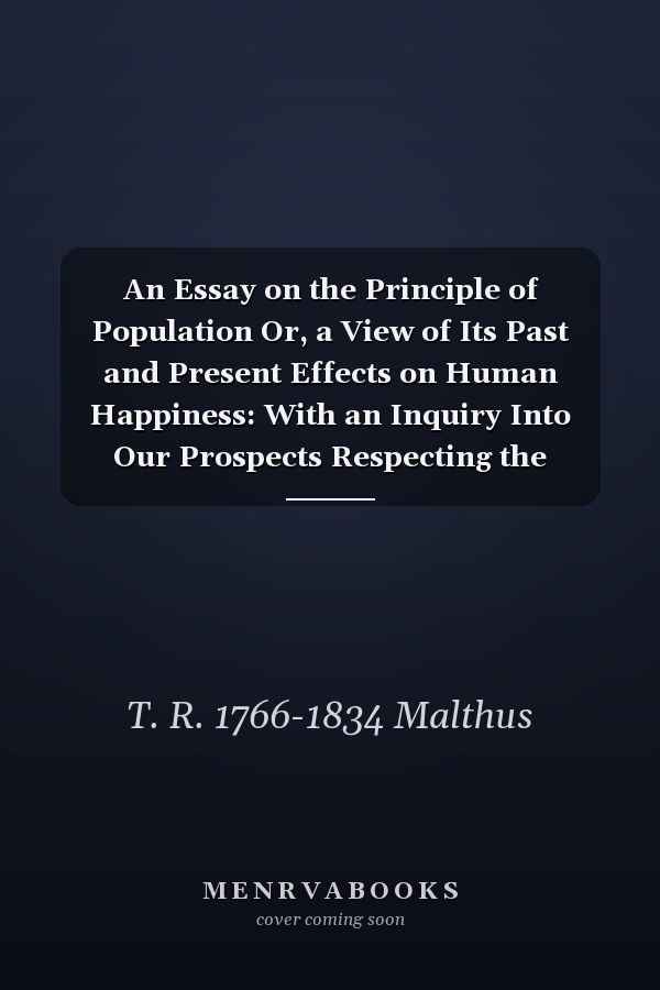 An Essay on the Principle of Population Or, a View of Its Past and Present Effects on Human Happiness: With an Inquiry Into Our Prospects Respecting the Future Removal Or Mitigation of the Evils Which it Occasions: in Three Volumes; Volume 1