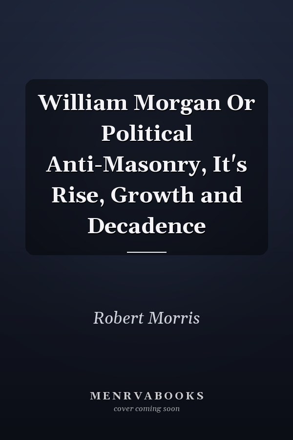 William Morgan Or Political Anti-Masonry, It's Rise, Growth and Decadence